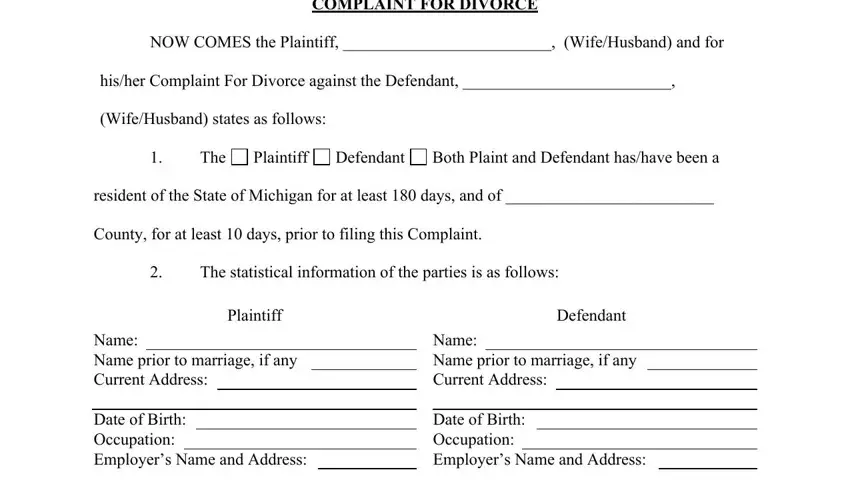 divorce papers COMPLAINT FOR DIVORCE, NOW COMES the Plaintiff, hisher Complaint For Divorce, WifeHusband states as follows, The, Plaintiff, Defendant, Both Plaint and Defendant hashave, resident of the State of Michigan, County for at least  days prior to, The statistical information of the, Plaintiff, Name Name prior to marriage if any, Date of Birth Occupation Employers, and Defendant blanks to fill out