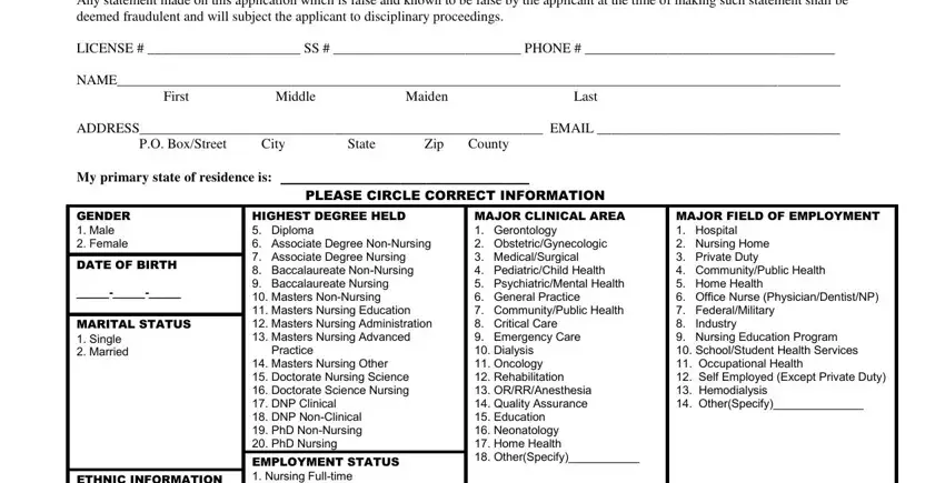 MISSISSIPPI BOARD OF NURSING  S, LICENSE   SS   PHONE, NAME First Middle Maiden Last, ADDRESS EMAIL  PO BoxStreet City, My primary state of residence is, PLEASE CIRCLE CORRECT INFORMATION, GENDER  Male  Female, DATE OF BIRTH, MARITAL STATUS  Single  Married, ETHNIC INFORMATION  White not of, HIGHEST DEGREE HELD  Diploma, EMPLOYMENT STATUS  Nursing, MAJOR CLINICAL AREA  Gerontology, and MAJOR FIELD OF EMPLOYMENT in ms state board of nursing