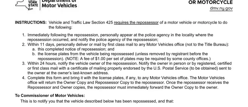 nys notice vehicle NOTICE OF REPOSSESSION OF A MOTOR, INSTRUCTIONS Vehicle and Traffic, the following, Immediately following the, repossession occurred and notify, Within  days personally deliver, a this completed notice of, Within  hours notify the vehicle, Complete this form and bring it, office will return the Owner Copy, To Commissioner of Motor Vehicles, and o the license plates from this blanks to fill