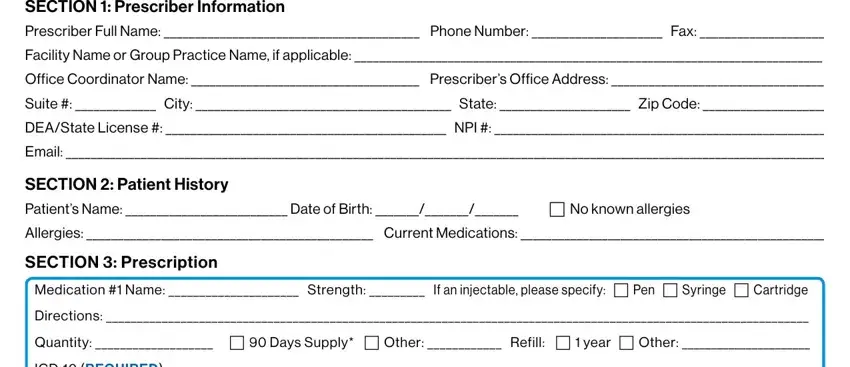 novartis patient assistance application form SECTION  Prescriber Information, Facility Name or Group Practice, Office Coordinator Name, Suite   City  State  Zip Code, DEAState License   NPI, Email, SECTION  Patient History Patients, Allergies  Current Medications, SECTION  Prescription, Medication  Name  Strength  If an, Directions, Quantity    Days Supply  Other, and ICD REQUIRED fields to fill