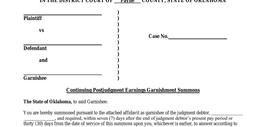 oklahoma garnishment forms IN THE DISTRICT COURT OF Payne, Plaintiff, Defendant, and, Garnishee, Case No, Continuing Postjudgment Earnings, The State of Oklahoma to said, You are hereby summoned pursuant, and required within seven  days, and thirty  days from the date of blanks to complete