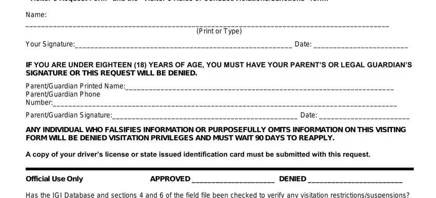 doc visitation Your signature below indicates you, Name, Print or Type, Your Signature Date, IF YOU ARE UNDER EIGHTEEN  YEARS, ParentGuardian Printed Name, ParentGuardian Signature Date, ANY INDIVIDUAL WHO FALSIFIES, A copy of your drivers license or, Official Use Only APPROVED  DENIED, and Has the IGI Database and sections fields to fill