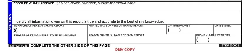 dmv crash report IF ADDITIONAL VEHICLES WERE, DESCRIBE WHAT HAPPENED IF MORE, I certify all information given on, PRINTED NAME OF PERSON MAKING, IF NOT DRIVERS SIGNATURE STATE, REASON DRIVER IS UNABLE TO SIGN, COMPLETE THE OTHER SIDE OF THIS, DMV COPY, DAYTIME PHONE, DATE SIGNED, PHONE NUMBER OF DRIVER, STK, and N O T C E S fields to insert