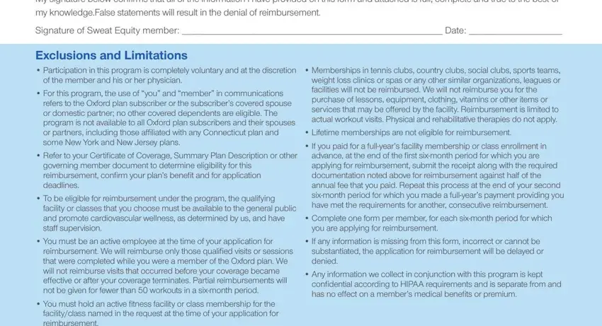 how to fill unitedhealthcare sweat equity My signature below confirms that, Signature of Sweat Equity member, Exclusions and Limitations, of the member and his or her, For this program the use of you, refers to the Oxford plan, Refer to your Certificate of, governing member document to, To be eligible for reimbursement, facility or classes that you, You must be an active employee at, reimbursement We will reimburse, You must hold an active fitness, Memberships in tennis clubs, and Lifetime memberships are not blanks to insert