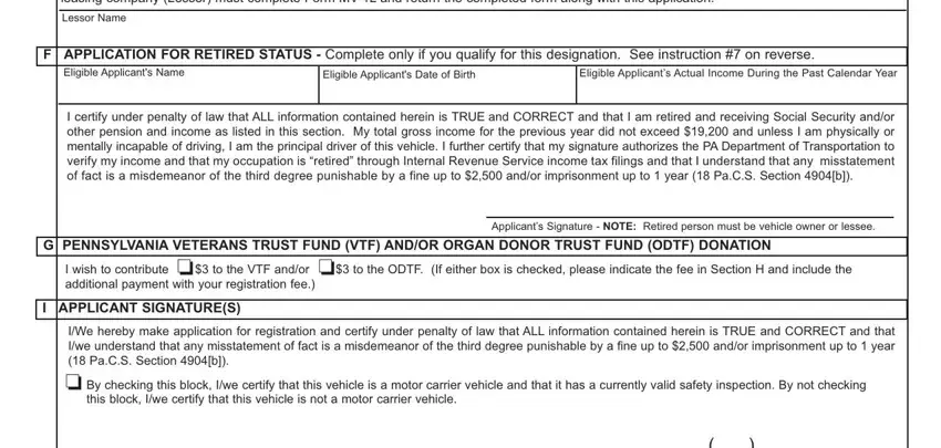 pennsylvania form registration If the above vehicle is leased, Lessor Name, F APPLICATION FOR RETIRED STATUS, Eligible Applicants Name, Eligible Applicants Date of Birth, Eligible Applicants Actual Income, I certify under penalty of law, G PENNSYLVANIA VETERANS TRUST FUND, o I wish to contribute  to the VTF, Applicants Signature  NOTE Retired, I APPLICANT SIGNATURES, and IWe hereby make application for blanks to complete