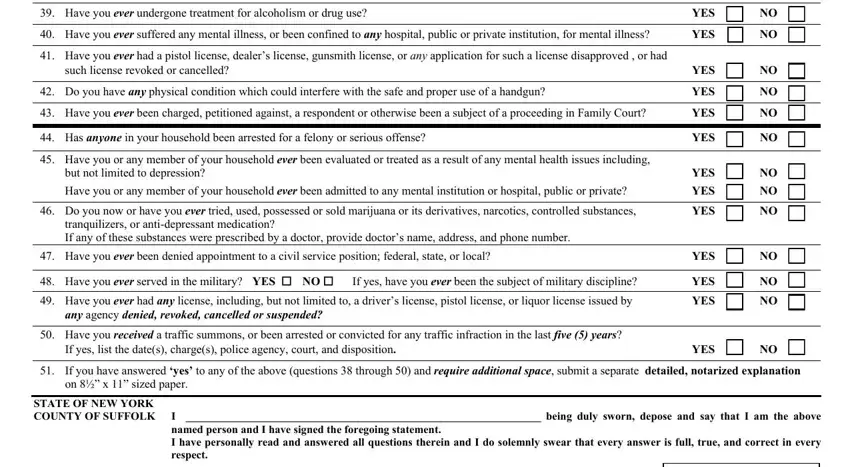 suffolk county pistol permit application Have you ever undergone treatment, YES, Have you ever suffered any mental, YES  NO, Have you ever had a pistol, such license revoked or cancelled, Do you have any physical, YES, YES, Have you ever been charged, YES  NO, Has anyone in your household been, Have you or any member of your, but not limited to depression, and Have you or any member of your fields to fill out