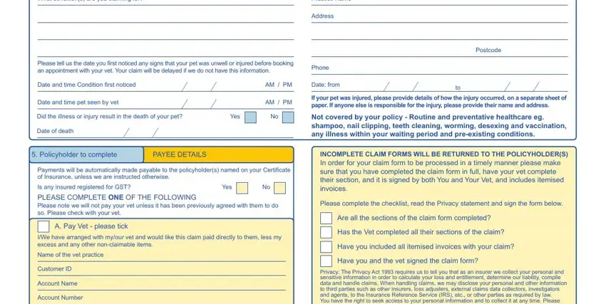 pet plan claim form to print What conditions are you claiming, Practice Name, Address, Please tell us the date you first, Phone, Date and time Condition first, AM  PM, Date from, Postcode, Date and time pet seen by vet, AM  PM, If your pet was injured please, Did the illness or injury result, Yes, and Date of death blanks to fill out