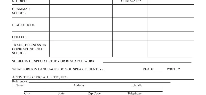 practice job application DID YOU GRADUATE, EDUCATION STUDIED, GRAMMAR SCHOOL, HIGH SCHOOL, COLLEGE, TRADE BUSINESS OR CORRESPONDENCE, SUBJECTS OF SPECIAL STUDY OR, WHAT FOREIGN LANGUAGES DO YOU, ACTIVITIES CIVIC ATHLETIC ETC, and City State Zip Code Telephone blanks to complete