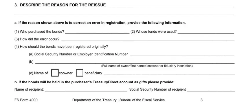fs form 4000 DESCRIBE THE REASON FOR THE, a If the reason shown above is to, Who purchased the bonds   Whose, How did the error occur, How should the bonds have been, a Social Security Number or, Full name of ownerfirst named, c Name of coowner beneficiary, b If the bonds will be held in the, Name of recipient  Social Security, FS Form, and Department of the Treasury  Bureau blanks to complete
