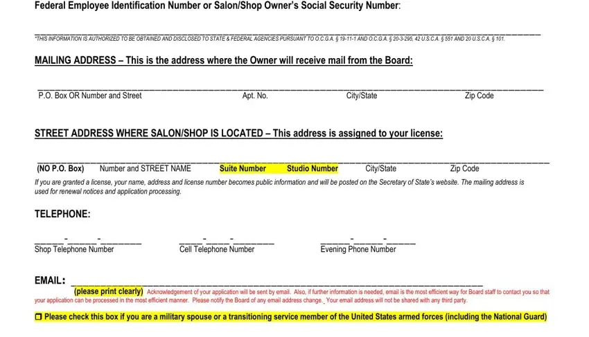 salon license ga print Federal Employee Identification, THIS INFORMATION IS AUTHORIZED TO, MAILING ADDRESS  This is the, PO Box OR Number and Street, Zip Code, CityState, Apt No, STREET ADDRESS WHERE SALONSHOP IS, NO PO Box Number and STREET NAME, Studio Number CityState, Suite Number, Zip Code, If you are granted a license your, TELEPHONE, and Shop Telephone Number Cell blanks to fill