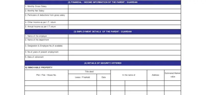 sbi education loan application form FINANCIAL  INCOME INFORMATION OF, Monthly Gross Salary, Monthly Net Salary, Particulars of deductions from, Other Income as per IT return, Annual Income as per ITreturn, Name of the employer, Name of the department, Designation  Employee Noif, Noof years of present employment, Date of retirement, A IMMOVABLE PROPERTY, EMPLOYMENT DETAILS OF THE PARENT, DETAILS OF SECURITY OFFERED, and Title deed blanks to complete