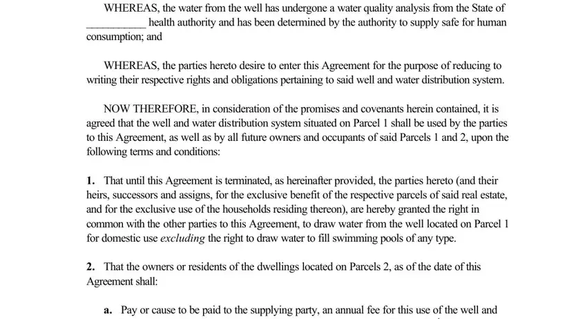 shared well agreement printable WHEREAS the water from the well, WHEREAS the parties hereto desire, NOW THEREFORE in consideration of, That until this Agreement is, That the owners or residents of, and a Pay or cause to be paid to the fields to insert