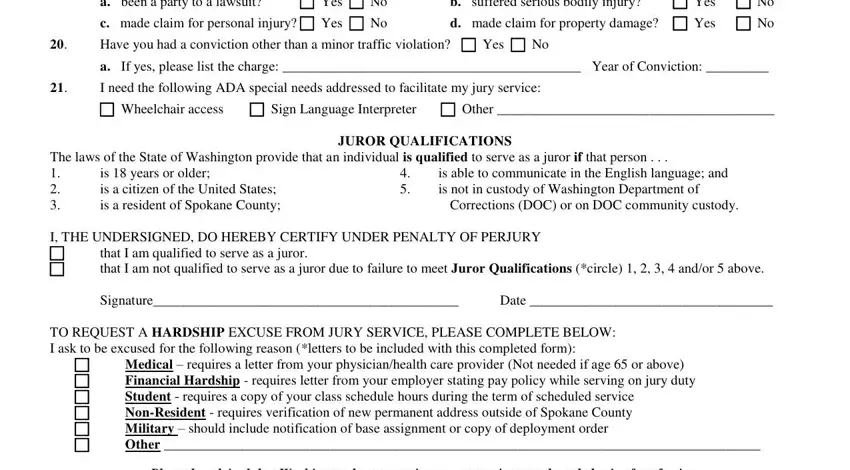 spokanecounty org juryweb a been a party to a lawsuit, Yes  No, b suffered serious bodily injury, c made claim for personal injury, d made claim for property damage, Have you had a conviction other, a If yes please list the charge, I need the following ADA special, Wheelchair access  Sign Language, JUROR QUALIFICATIONS, The laws of the State of, is  years or older is a citizen of, is able to communicate in the, Corrections DOC or on DOC, and I THE UNDERSIGNED DO HEREBY fields to insert
