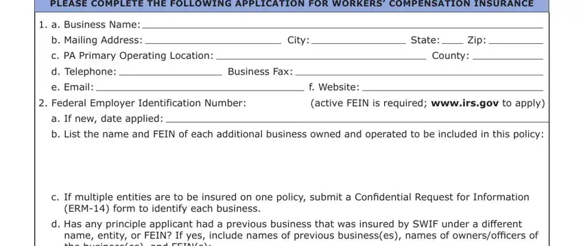 pa form workers compensation insurance search PLEASE COMPLETE THE FOLLOWING, a Business Name, b Mailing Address, c PA Primary Operating Location, City, State, Zip, County, d Telephone, e Email, Business Fax, f Website, Federal Employer Identification, active FEIN is required wwwirsgov, and a If new date applied blanks to fill out