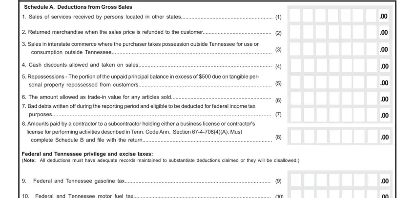 how to tn form business tax Schedule A Deductions from Gross, Sales of services received by, Returned merchandise when the, Sales in interstate commerce, consumption outside Tennessee, Cash discounts allowed and taken, Repossessions  The portion of the, sonal property repossessed from, The amount allowed as tradein, Bad debts written off during the, purposes, Amounts paid by a contractor to a, license for performing activities, complete Schedule B and file with, and Federal and Tennessee privilege fields to fill