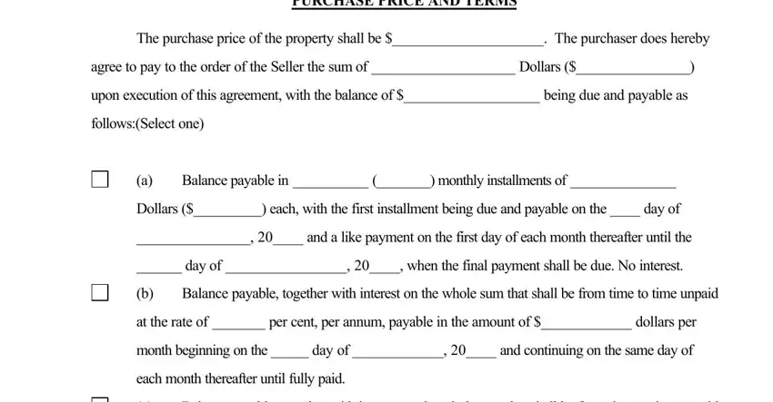 PURCHASE PRICE AND TERMS, The purchase price of the property, agree to pay to the order of the, upon execution of this agreement, followsSelect one, Balance payable in   monthly, Dollars  each with the first, and a like payment on the first, day of   when the final payment, Balance payable together with, at the rate of  per cent per annum, month beginning on the  day of, each month thereafter until fully, and Balance payable together with in contract for deed form