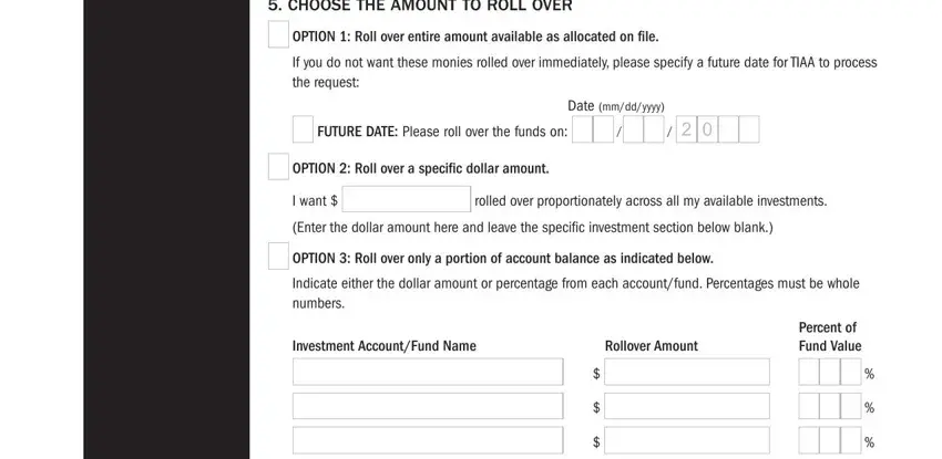 tiaa forms Rollover amount will be based on, If no option is selected or your, CREF has more than one class which, IMPORTANT NOTE If you are, If you elect a systematic rollover, CHOOSE THE AMOUNT TO ROLL OVER, OPTION  Roll over entire amount, FUTURE DATE Please roll over the, Date mmddyyyy, OPTION  Roll over a specific, I want, rolled over proportionately across, Enter the dollar amount here and, OPTION  Roll over only a portion, and Investment AccountFund Name fields to complete