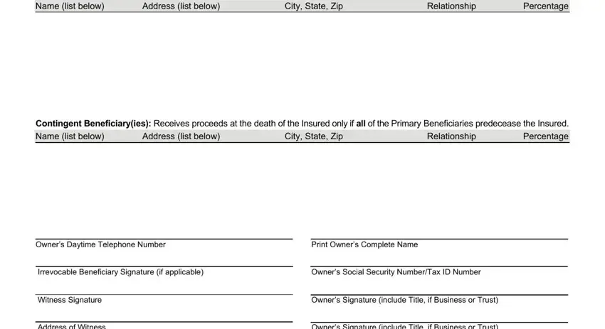 monumental life insurance co forms to change owner and beneficiary Name list below, Address list below, City State Zip, Relationship Percentage, Contingent Beneficiaryies Receives, Relationship Percentage, Address list below, City State Zip, Owners Daytime Telephone Number, Print Owners Complete Name, Irrevocable Beneficiary Signature, Owners Social Security NumberTax, Witness Signature, Address of Witness, and Owners Signature include Title if fields to fill out