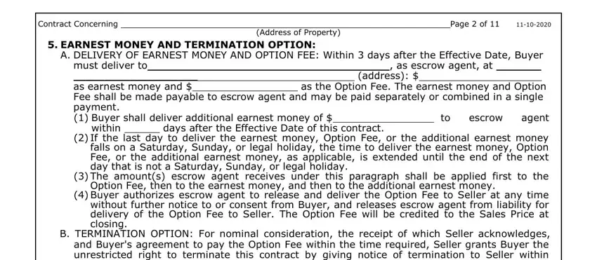 trec form information search Contract Concerning Page  of, Address of Property, EARNEST MONEY AND TERMINATION, A DELIVERY OF EARNEST MONEY AND, must deliver to  as earnest money, as escrow agent at, address, escrow, agent, within, days after the Effective Date of, If the last day to deliver the, The amounts escrow agent receives, Option Fee then to the earnest, and Buyer authorizes escrow agent to fields to fill