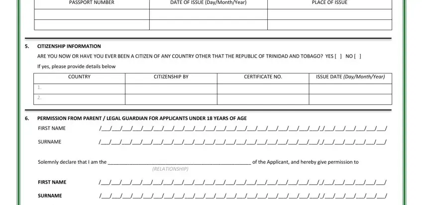 passport office trinidad PASSPORT NUMBER, DATE OF ISSUE DayMonthYear, PLACE OF ISSUE, CITIZENSHIP INFORMATION, ARE YOU NOW OR HAVE YOU EVER BEEN, If yes please provide details below, COUNTRY, CITIZENSHIP BY, CERTIFICATE NO, ISSUE DATE DayMonthYear, PERMISSION FROM PARENT  LEGAL, FIRST NAME, SURNAME, Solemnly declare that I am the  of, and RELATIONSHIP fields to complete