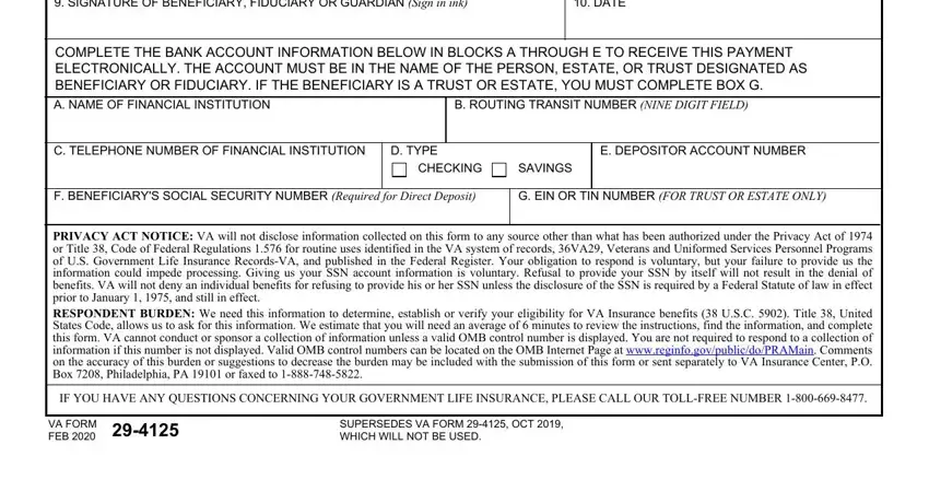 vaf 29 4125 SIGNATURE OF BENEFICIARY, DATE, COMPLETE THE BANK ACCOUNT, B ROUTING TRANSIT NUMBER NINE, C TELEPHONE NUMBER OF FINANCIAL, D TYPE, E DEPOSITOR ACCOUNT NUMBER, CHECKING, SAVINGS, F BENEFICIARYS SOCIAL SECURITY, G EIN OR TIN NUMBER FOR TRUST OR, PRIVACY ACT NOTICE VA will not, IF YOU HAVE ANY QUESTIONS, VA FORM FEB, and SUPERSEDES VA FORM  OCT  WHICH fields to complete