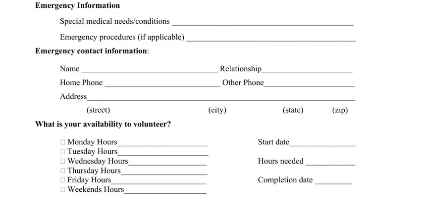 printable volunteer form pdf Emergency Information, Special medical needsconditions, Emergency procedures if applicable, Emergency contact information, Name  Relationship, Home Phone  Other Phone, Address, street, city, state, zip, What is your availability to, Monday Hours  Tuesday Hours, Start date, and Hours needed blanks to complete