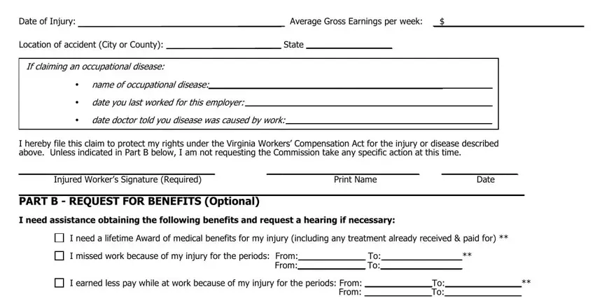 claim form Date of Injury, Average Gross Earnings per week, Location of accident City or, If claiming an occupational disease, name of occupational disease, date you last worked for this, date doctor told you disease was, I hereby file this claim to, Injured Workers Signature Required, Print Name, Date, PART B  REQUEST FOR BENEFITS, I need assistance obtaining the, I need a lifetime Award of medical, and I missed work because of my injury blanks to fill