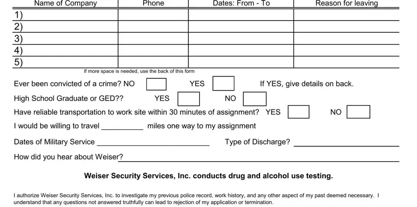 weiser security services forms Name of Company, Phone, Dates From  To, Reason for leaving, If more space is needed use the, Ever been convicted of a crime NO, YES, If YES give details on back, High School Graduate or GED, YES, Have reliable transportation to, I would be willing to travel, Dates of Military Service, Type of Discharge, and How did you hear about Weiser blanks to insert