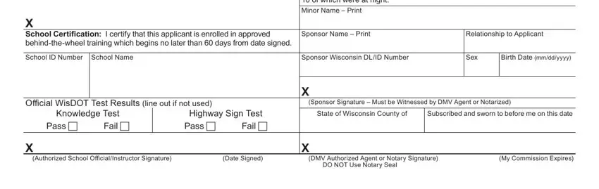 wisconsin motor vehicle department X School Certification I certify, Sponsor Certification As the adult, Sponsor Name  Print, Relationship to Applicant, School ID Number School Name, Sponsor Wisconsin DLID Number, Sex, Birth Date mmddyyyy, Official WisDOT Test Results line, Knowledge Test, Pass, Fail, Highway Sign Test Fail  Pass, X Sponsor Signature  Must be, and State of Wisconsin County of blanks to fill